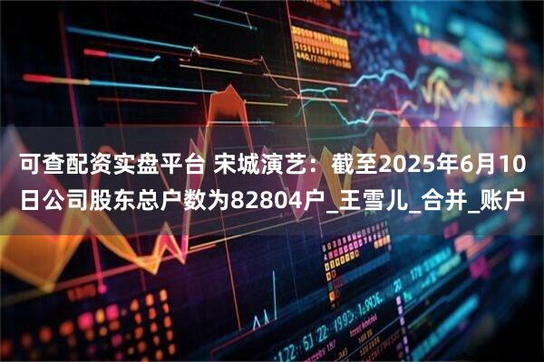 可查配资实盘平台 宋城演艺：截至2025年6月10日公司股东总户数为82804户_王雪儿_合并_账户