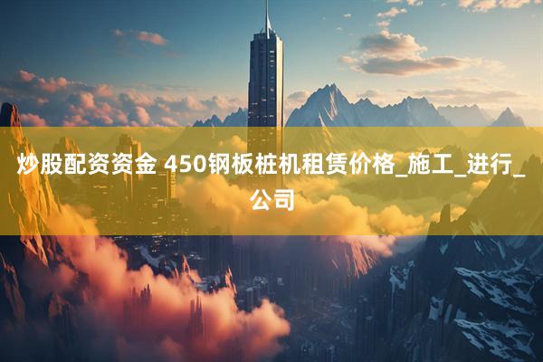 炒股配资资金 450钢板桩机租赁价格_施工_进行_公司