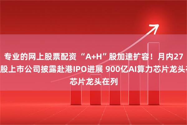专业的网上股票配资 “A+H”股加速扩容！月内27家A股上市公司披露赴港IPO进展 900亿AI算力芯片龙头在列