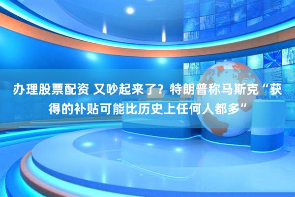 办理股票配资 又吵起来了？特朗普称马斯克“获得的补贴可能比历史上任何人都多”