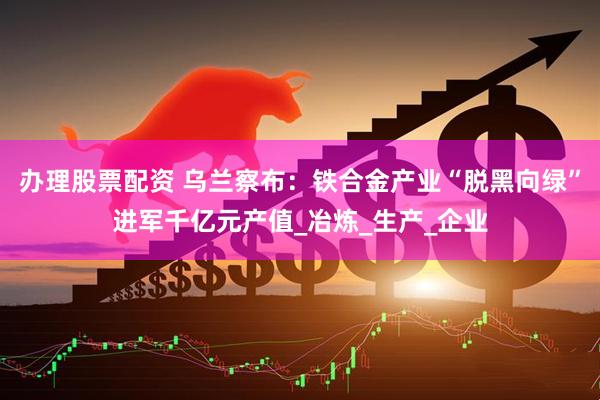 办理股票配资 乌兰察布：铁合金产业“脱黑向绿”进军千亿元产值_冶炼_生产_企业