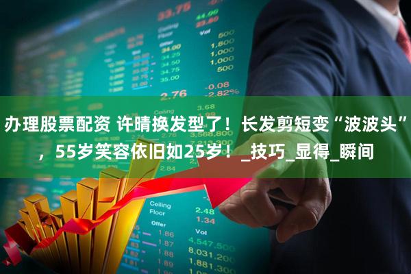 办理股票配资 许晴换发型了！长发剪短变“波波头”，55岁笑容依旧如25岁！_技巧_显得_瞬间