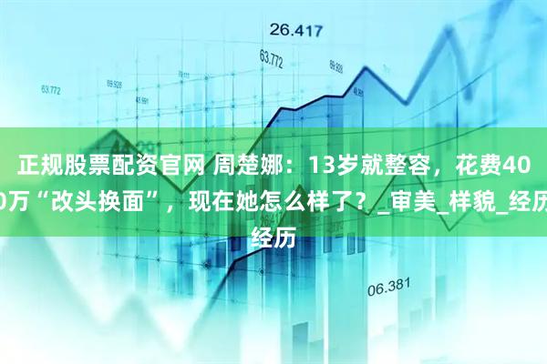 正规股票配资官网 周楚娜：13岁就整容，花费400万“改头换面”，现在她怎么样了？_审美_样貌_经历
