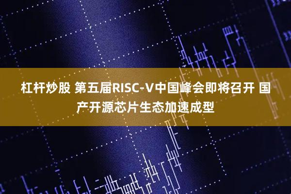杠杆炒股 第五届RISC-V中国峰会即将召开 国产开源芯片生态加速成型