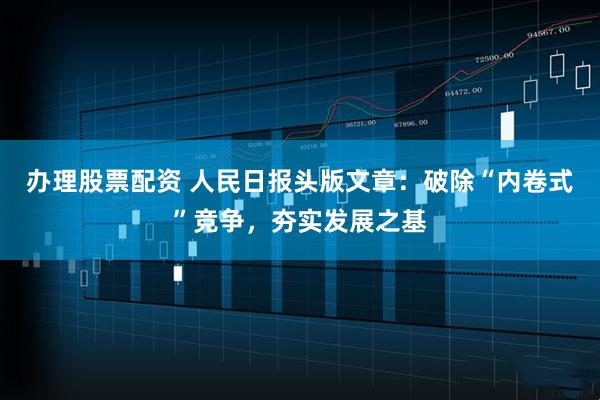 办理股票配资 人民日报头版文章：破除“内卷式”竞争，夯实发展之基
