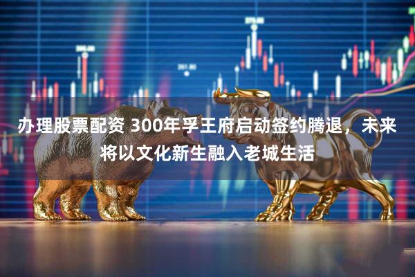 办理股票配资 300年孚王府启动签约腾退，未来将以文化新生融入老城生活