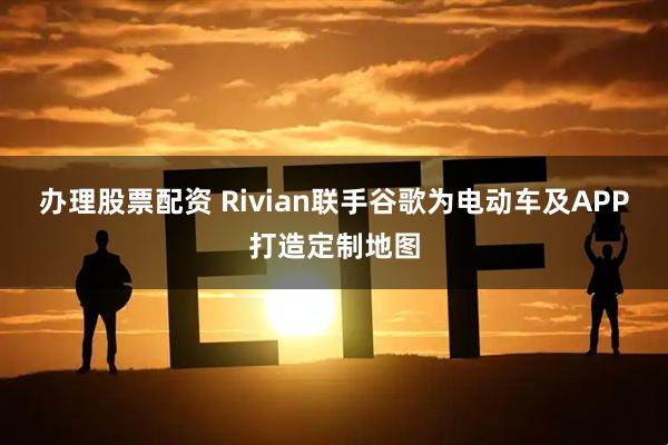 办理股票配资 Rivian联手谷歌为电动车及APP打造定制地图