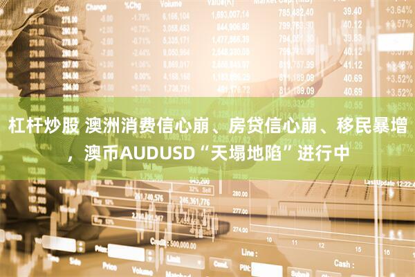 杠杆炒股 澳洲消费信心崩、房贷信心崩、移民暴增，澳币AUDUSD“天塌地陷”进行中