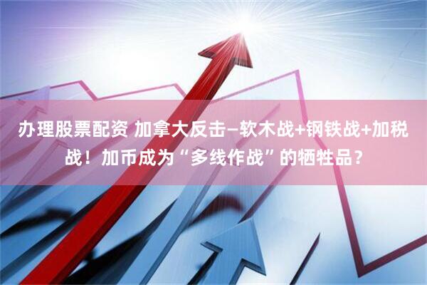 办理股票配资 加拿大反击—软木战+钢铁战+加税战！加币成为“多线作战”的牺牲品？