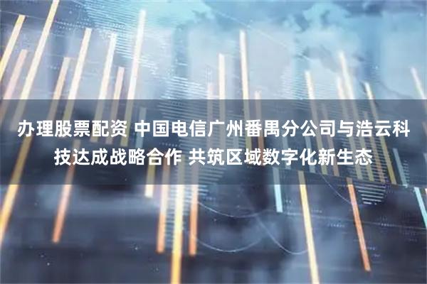 办理股票配资 中国电信广州番禺分公司与浩云科技达成战略合作 共筑区域数字化新生态