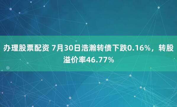 办理股票配资 7月30日浩瀚转债下跌0.16%，转股溢价率46.77%