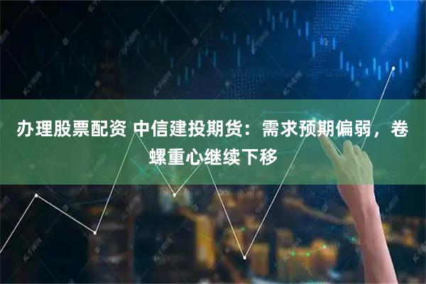 办理股票配资 中信建投期货：需求预期偏弱，卷螺重心继续下移