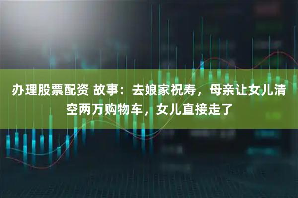 办理股票配资 故事：去娘家祝寿，母亲让女儿清空两万购物车，女儿直接走了