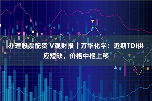 办理股票配资 V观财报｜万华化学：近期TDI供应短缺，价格中枢上移