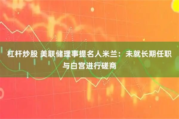 杠杆炒股 美联储理事提名人米兰：未就长期任职与白宫进行磋商