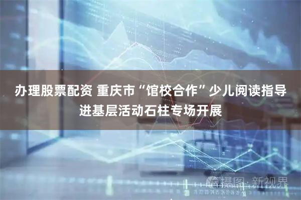 办理股票配资 重庆市“馆校合作”少儿阅读指导进基层活动石柱专场开展