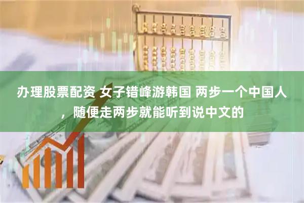 办理股票配资 女子错峰游韩国 两步一个中国人，随便走两步就能听到说中文的