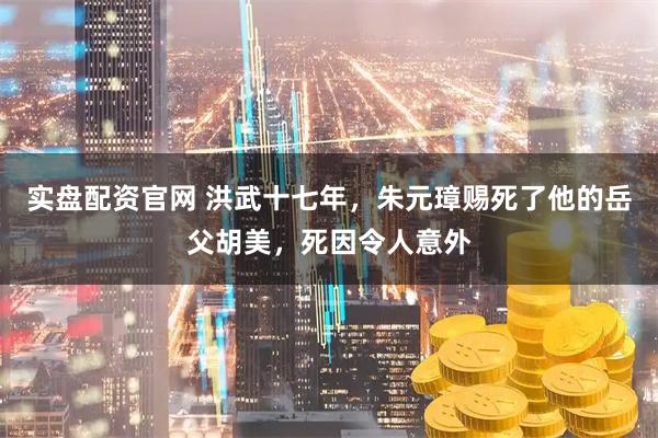 实盘配资官网 洪武十七年，朱元璋赐死了他的岳父胡美，死因令人意外