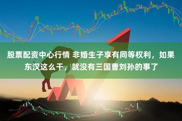 股票配资中心行情 非婚生子享有同等权利，如果东汉这么干，就没有三国曹刘孙的事了
