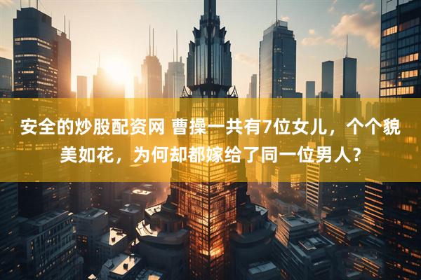 安全的炒股配资网 曹操一共有7位女儿，个个貌美如花，为何却都嫁给了同一位男人？