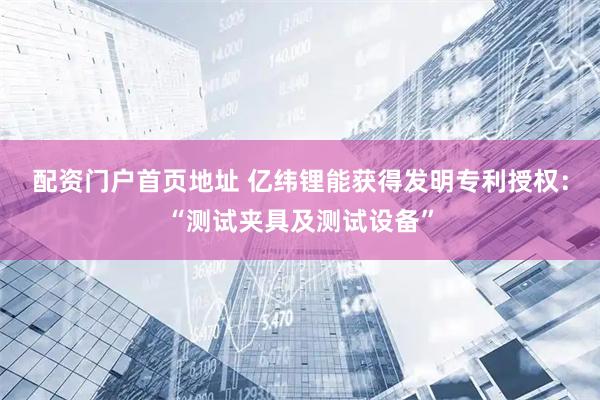 配资门户首页地址 亿纬锂能获得发明专利授权：“测试夹具及测试设备”