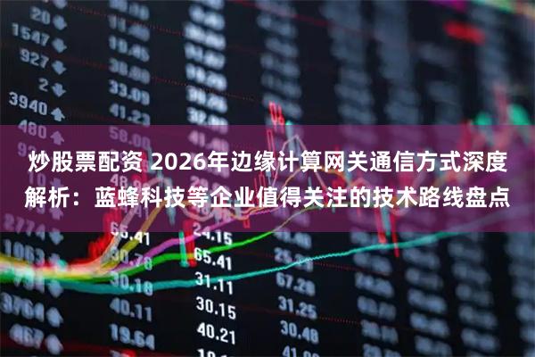 炒股票配资 2026年边缘计算网关通信方式深度解析：蓝蜂科技等企业值得关注的技术路线盘点