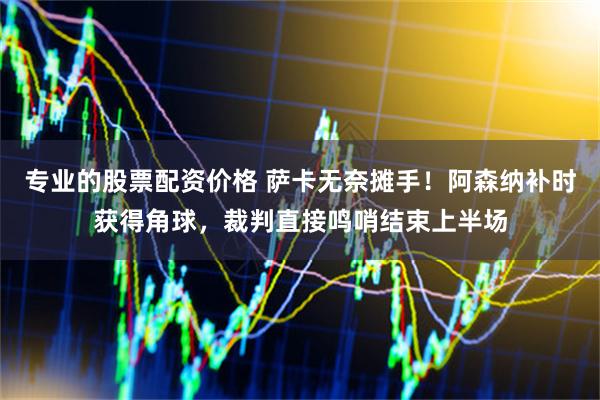 专业的股票配资价格 萨卡无奈摊手！阿森纳补时获得角球，裁判直接鸣哨结束上半场