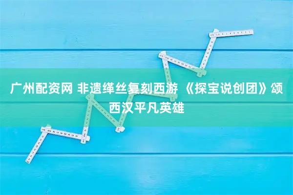 广州配资网 非遗缂丝复刻西游 《探宝说创团》颂西汉平凡英雄