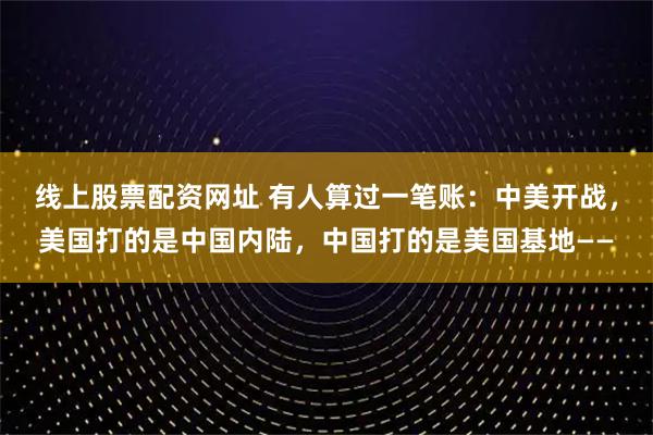 线上股票配资网址 有人算过一笔账：中美开战，美国打的是中国内陆，中国打的是美国基地——