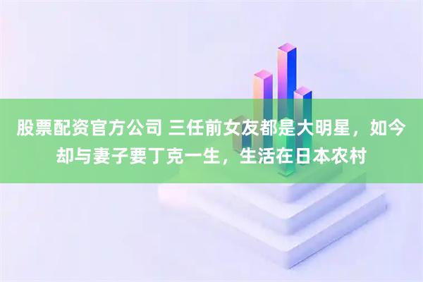 股票配资官方公司 三任前女友都是大明星，如今却与妻子要丁克一生，生活在日本农村