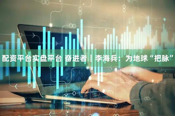 配资平台实盘平台 奋进者｜李海兵：为地球“把脉”